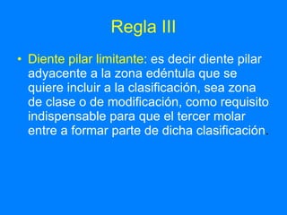 Regla III Diente pilar limitante :   es decir diente pilar adyacente a la zona edéntula que se quiere incluir a la clasificación, sea zona de clase o de modificación, como requisito indispensable para que el tercer molar entre a formar parte de dicha clasificación . 