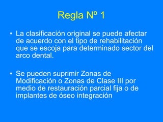 Regla Nº 1 La clasificación original se puede afectar de acuerdo con el tipo de rehabilitación que se escoja para determinado sector del arco dental. Se pueden suprimir Zonas de Modificación o Zonas de Clase III por medio de restauración parcial fija o de implantes de óseo integración  