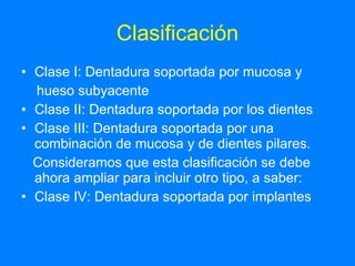 Clasificación Clase I: Dentadura soportada por mucosa y hueso subyacente Clase II: Dentadura soportada por los dientes Clase III: Dentadura soportada por una combinación de mucosa y de dientes pilares. Consideramos que esta clasificación se debe ahora ampliar para incluir otro tipo, a saber: Clase IV: Dentadura soportada por implantes  