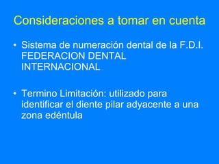 Consideraciones a tomar en cuenta Sistema de numeración dental de la F.D.I. FEDERACION DENTAL INTERNACIONAL Termino Limitación: utilizado para identificar el diente pilar adyacente a una zona edéntula  