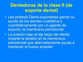 Dentaduras de la clase II (de soporte dental) Las prótesis Dento-soportadas ganan su ayuda de los dientes cualitativa y cuantitativamente por un agente de soporte: la membrana periodontal.  La presión bajo el eje largo del diente imparte la tensión en la membrana periodontal que alternadamente ayuda a mantener el hueso alveolar.  