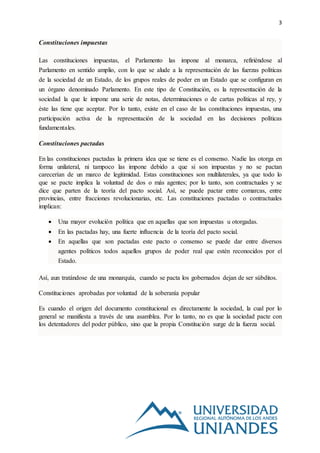 3
Constituciones impuestas
Las constituciones impuestas, el Parlamento las impone al monarca, refiriéndose al
Parlamento en sentido amplio, con lo que se alude a la representación de las fuerzas políticas
de la sociedad de un Estado, de los grupos reales de poder en un Estado que se configuran en
un órgano denominado Parlamento. En este tipo de Constitución, es la representación de la
sociedad la que le impone una serie de notas, determinaciones o de cartas políticas al rey, y
éste las tiene que aceptar. Por lo tanto, existe en el caso de las constituciones impuestas, una
participación activa de la representación de la sociedad en las decisiones políticas
fundamentales.
Constituciones pactadas
En las constituciones pactadas la primera idea que se tiene es el consenso. Nadie las otorga en
forma unilateral, ni tampoco las impone debido a que si son impuestas y no se pactan
carecerían de un marco de legitimidad. Estas constituciones son multilaterales, ya que todo lo
que se pacte implica la voluntad de dos o más agentes; por lo tanto, son contractuales y se
dice que parten de la teoría del pacto social. Así, se puede pactar entre comarcas, entre
provincias, entre fracciones revolucionarias, etc. Las constituciones pactadas o contractuales
implican:
 Una mayor evolución política que en aquellas que son impuestas u otorgadas.
 En las pactadas hay, una fuerte influencia de la teoría del pacto social.
 En aquellas que son pactadas este pacto o consenso se puede dar entre diversos
agentes políticos todos aquellos grupos de poder real que estén reconocidos por el
Estado.
Así, aun tratándose de una monarquía, cuando se pacta los gobernados dejan de ser súbditos.
Constituciones aprobadas por voluntad de la soberanía popular
Es cuando el origen del documento constitucional es directamente la sociedad, la cual por lo
general se manifiesta a través de una asamblea. Por lo tanto, no es que la sociedad pacte con
los detentadores del poder público, sino que la propia Constitución surge de la fuerza social.
 