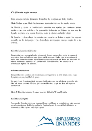 4
Clasificación según autores
Existe una gran variedad de maneras de clasificar las constituciones de los Estados.
Mario Verdugo y Ana María García agrupan las constituciones en dos grandes grupos:
1) Material y formal: Las constituciones materiales son aquéllas que consideran normas
escritas o no, pero referidas a la organización fundamental del Estado, en tanto que las
formales se refieren a un sistema de normas según la estructura del poder estatal.
2) Sumarias y desarrolladas: Las constituciones sumarias se limitan a regular los aspectos
esenciales de las instituciones y las desarrolladas pormenorizan materias propias de la ley
ordinaria.
Constituciones consuetudinarias
Las constituciones consuetudinarias son mezcla de usos y costumbres sobre la manera de
gobernarse, fruto de la idiosincrasia de un pueblo concreto. Suelen estar acompañadas de
algún texto escrito de carácter parcial por lo que podemos decir que tienen una pluralidad de
fuentes normativas. Ejemplos de Constituciones consuetudinarias los tenemos en la
Constitución inglesa y la de Israel.
Constituciones escritas
Las constituciones escritos son incorporadas por lo general a un texto único pero a veces
formadas por una pluralidad de textos.
Un autor (Lord Bryce) estableció que esta clasificación más que a la forma respondía más
bien a la mayor o menor dificultad para su modificación, lo que nos lleva a la siguiente
clasificación.
Tipos de Constituciones por la mayor o menor dificultad de modificación
Constituciones rígidas
Son aquellas Constituciones que para modificarse establecen un procedimiento más agravado
que el procedimiento legislativo ordinario. Según el grado de complejidad del mismo se
denominarán bien rígidas, bien súper rígidas.
 