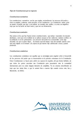 6
Tipos de Constituciones por su vigencia
Constituciones normativas
Las constituciones normativas son las que regulan racionalmente los procesos del poder y
éstos se cumplen conforme están previstos en la Constitución. La Constitución sienta como
un guante al pueblo que rige o, por utilizar un ejemplo muy gráfico, es como un magnífico
traje que nos ha hecho un buen sastre y que nos cae divinamente.
Constituciones nominales
Hay países en los que hay buenos textos constitucionales, que incluso responden al concepto
ideológico, pero que en la realidad no se aplican porque no hay suficiente madurez política en
la población ni en los gobernantes. Los procesos del poder no se desarrollan como algo
deseable a lo que se quiere llegar... Se trataría aquí del mismo traje del ejemplo anterior pero
que está colgado en el armario a la espera de que nuestro hijo adolescente crezca y pueda
ponérselo.
Constituciones semánticas
Las constituciones semánticas son aquellas que se promulgan para engañar sobre el desarrollo
de los procesos del poder que se desenvuelven en la práctica extramuros de la Constitución.
Estas Constituciones se hacen para cubrir esa especie de requisito, del que hemos hablado, de
que todos los países necesitan una Constitución para presentarse ante la comunidad
internacional, pero no existe ninguna intención de cumplirlas. Ya no estamos describiendo un
traje que nos sienta bien, o que le sentará bien a nuestro hijo cuando crezca sino, lisa y
llanamente, un disfraz.
 