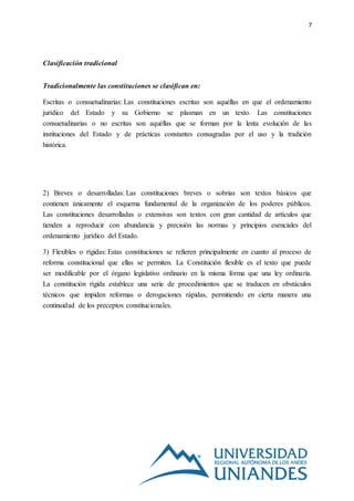 7
Clasificación tradicional
Tradicionalmente las constituciones se clasifican en:
Escritas o consuetudinarias: Las constituciones escritas son aquéllas en que el ordenamiento
jurídico del Estado y su Gobierno se plasman en un texto. Las constituciones
consuetudinarias o no escritas son aquéllas que se forman por la lenta evolución de las
instituciones del Estado y de prácticas constantes consagradas por el uso y la tradición
histórica.
2) Breves o desarrolladas: Las constituciones breves o sobrias son textos básicos que
contienen únicamente el esquema fundamental de la organización de los poderes públicos.
Las constituciones desarrolladas o extensivas son textos con gran cantidad de artículos que
tienden a reproducir con abundancia y precisión las normas y principios esenciales del
ordenamiento jurídico del Estado.
3) Flexibles o rígidas: Estas constituciones se refieren principalmente en cuanto al proceso de
reforma constitucional que ellas se permiten. La Constitución flexible es el texto que puede
ser modificable por el órgano legislativo ordinario en la misma forma que una ley ordinaria.
La constitución rígida establece una serie de procedimientos que se traducen en obstáculos
técnicos que impiden reformas o derogaciones rápidas, permitiendo en cierta manera una
continuidad de los preceptos constitucionales.
 