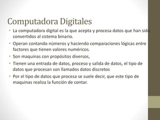 Computadora Digitales 
• La computadora digital es la que acepta y procesa datos que han sido 
convertidos al sistema bina...