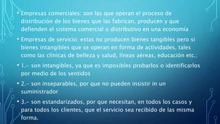 • Empresas comerciales: son las que operan el proceso de
distribución de los bienes que las fabrican, producen y que
defienden el sistema comercial o distributivo en una economía
• Empresas de servicio: estas no producen bienes tangibles pero si
bienes intangibles que se operan en forma de actividades, tales
como las clínicas de belleza y salud, líneas aéreas, educación etc.:
• 1.- son intangibles, ya que es imposibles probarlos o identificarlos
por medio de los sentidos
• 2.- son inseparables, por que no pueden insistir in un
suministrador
• 3.- son estandarizados, por que necesitan, en todos los casos y
para todos los clientes, que el servicio sea recibido de las misma
forma.
 