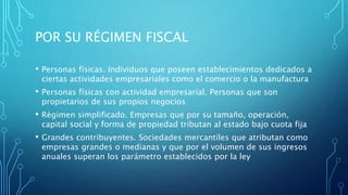 POR SU RÉGIMEN FISCAL
• Personas físicas. Individuos que poseen establecimientos dedicados a
ciertas actividades empresariales como el comercio o la manufactura
• Personas físicas con actividad empresarial. Personas que son
propietarios de sus propios negocios
• Régimen simplificado. Empresas que por su tamaño, operación,
capital social y forma de propiedad tributan al estado bajo cuota fija
• Grandes contribuyentes. Sociedades mercantiles que atributan como
empresas grandes o medianas y que por el volumen de sus ingresos
anuales superan los parámetro establecidos por la ley
 