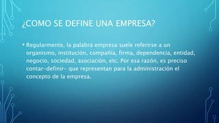 ¿COMO SE DEFINE UNA EMPRESA?
• Regularmente, la palabra empresa suele referirse a un
organismo, institución, compañía, firma, dependencia, entidad,
negocio, sociedad, asociación, etc. Por esa razón, es preciso
contar-definir- que representan para la administración el
concepto de la empresa.
 