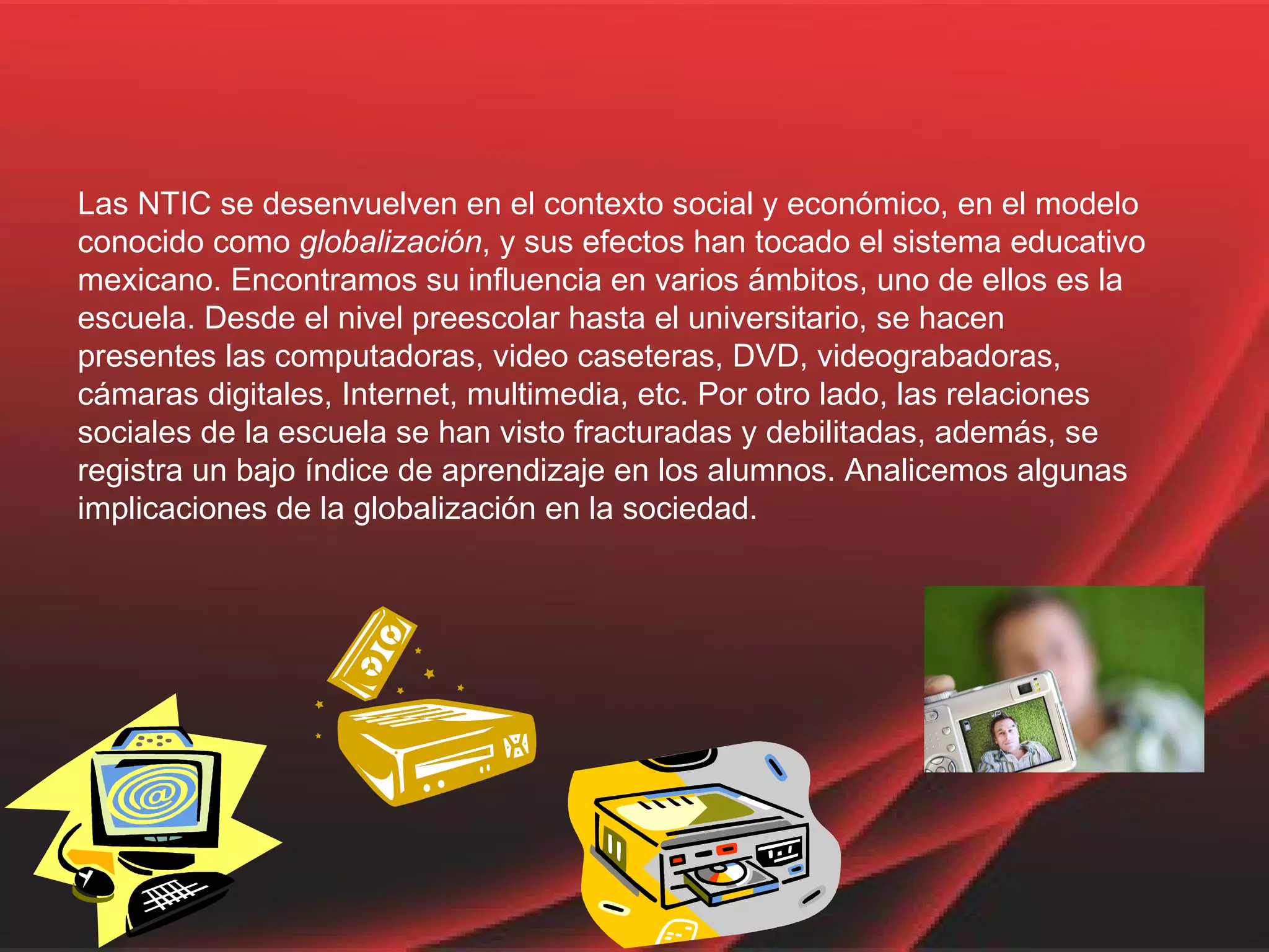 Las NTIC se desenvuelven en el contexto social y económico, en el modelo conocido como  globalización , y sus efectos han tocado el sistema educativo mexicano. Encontramos su influencia en varios ámbitos, uno de ellos es la escuela. Desde el nivel preescolar hasta el universitario, se hacen presentes las computadoras, video caseteras, DVD, videograbadoras, cámaras digitales, Internet, multimedia, etc. Por otro lado, las relaciones sociales de la escuela se han visto fracturadas y debilitadas, además, se registra un bajo índice de aprendizaje en los alumnos. Analicemos algunas implicaciones de la globalización en la sociedad.  
