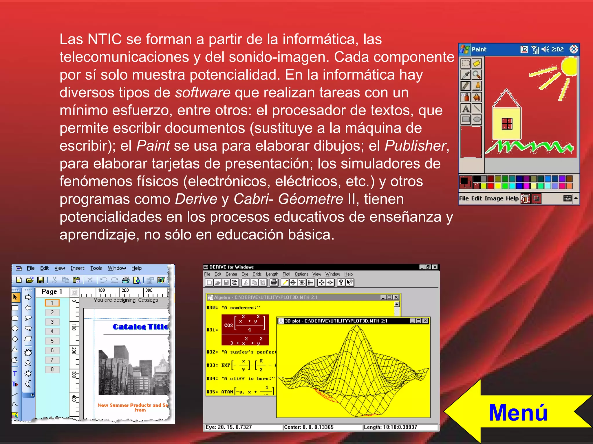 Las NTIC se forman a partir de la informática, las telecomunicaciones y del sonido-imagen. Cada componente por sí solo muestra potencialidad. En la informática hay diversos tipos de  software  que realizan tareas con un mínimo esfuerzo, entre otros: el procesador de textos, que permite escribir documentos (sustituye a la máquina de escribir); el  Paint  se usa para elaborar dibujos; el  Publisher , para elaborar tarjetas de presentación; los simuladores de fenómenos físicos (electrónicos, eléctricos, etc.) y otros programas como  Derive  y  Cabri-   Géometre  II, tienen potencialidades en los procesos educativos de enseñanza y aprendizaje, no sólo en educación básica.  Menú 
