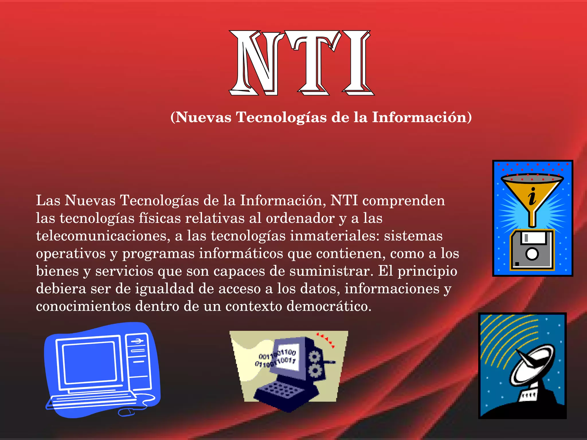 NTI (Nuevas Tecnologías de la Información) Las Nuevas Tecnologías de la Información, NTI comprenden las tecnologías físicas relativas al ordenador y a las telecomunicaciones, a las tecnologías inmateriales: sistemas operativos y programas informáticos que contienen, como a los bienes y servicios que son capaces de suministrar. El principio debiera ser de igualdad de acceso a los datos, informaciones y conocimientos dentro de un contexto democrático. 