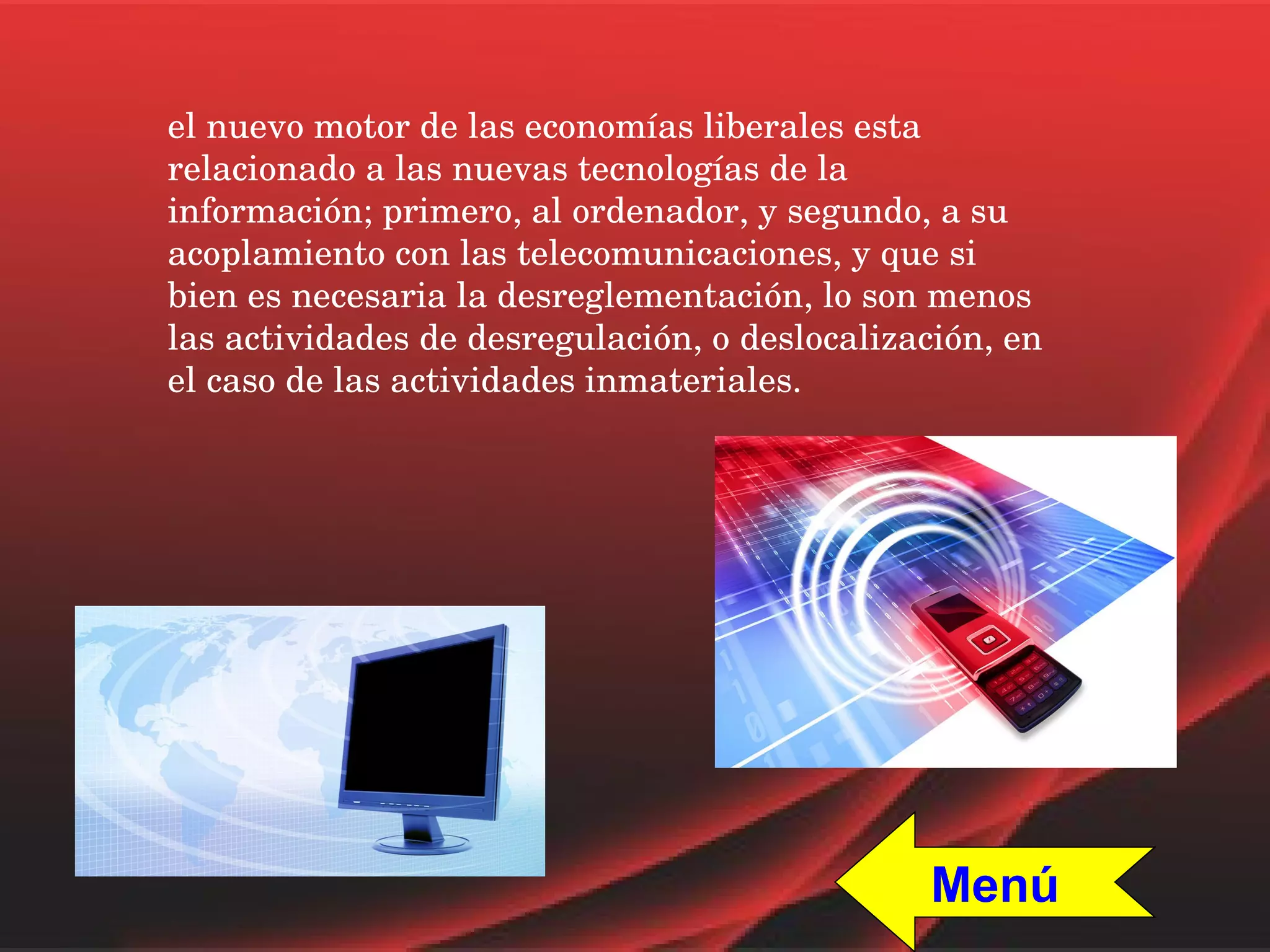el nuevo motor de las economías liberales esta relacionado a las nuevas tecnologías de la información; primero, al ordenador, y segundo, a su acoplamiento con las telecomunicaciones, y que si bien es necesaria la desreglementación, lo son menos las actividades de desregulación, o deslocalización, en el caso de las actividades inmateriales. Menú 