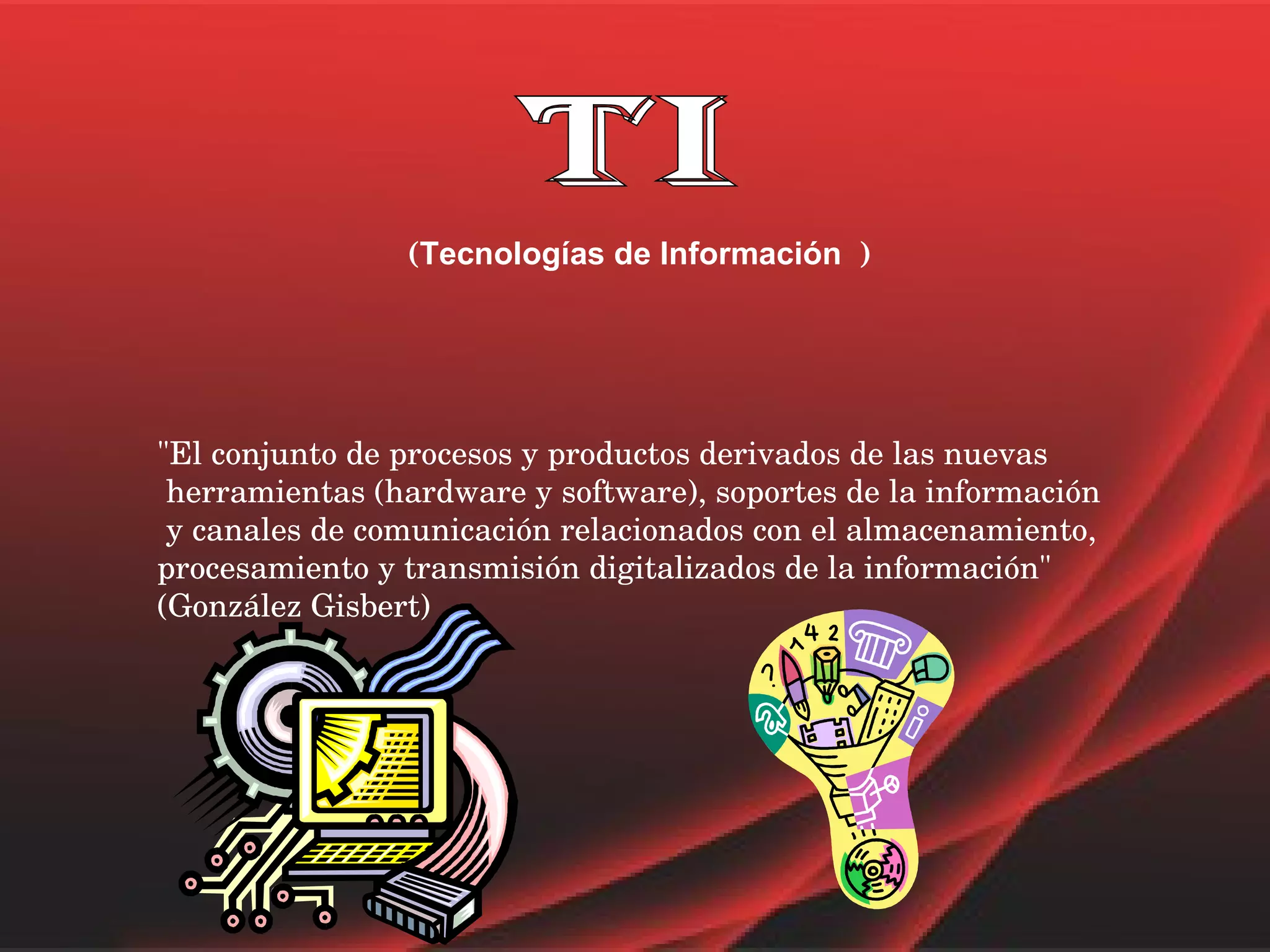 TI ( Tecnologías de Información   ) "El conjunto de procesos y productos derivados de las nuevas herramientas (hardware y software), soportes de la información y canales de comunicación relacionados con el almacenamiento,  procesamiento y transmisión digitalizados de la información"  (González Gisbert)  
