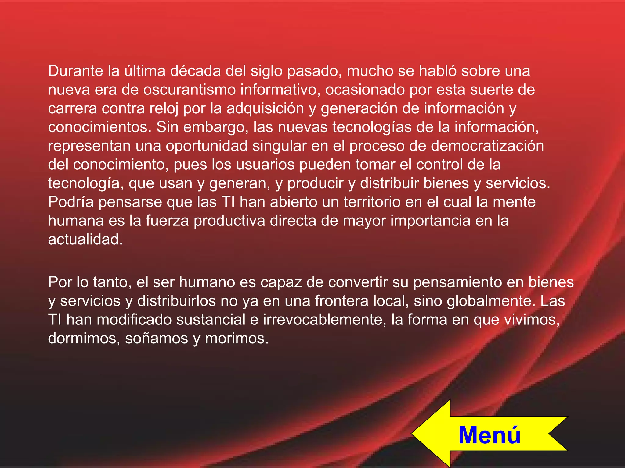 Durante la última década del siglo pasado, mucho se habló sobre una nueva era de oscurantismo informativo, ocasionado por esta suerte de carrera contra reloj por la adquisición y generación de información y conocimientos. Sin embargo, las nuevas tecnologías de la información, representan una oportunidad singular en el proceso de democratización del conocimiento, pues los usuarios pueden tomar el control de la tecnología, que usan y generan, y producir y distribuir bienes y servicios. Podría pensarse que las TI han abierto un territorio en el cual la mente humana es la fuerza productiva directa de mayor importancia en la actualidad. Por lo tanto, el ser humano es capaz de convertir su pensamiento en bienes y servicios y distribuirlos no ya en una frontera local, sino globalmente. Las TI han modificado sustancial e irrevocablemente, la forma en que vivimos, dormimos, soñamos y morimos. Menú 