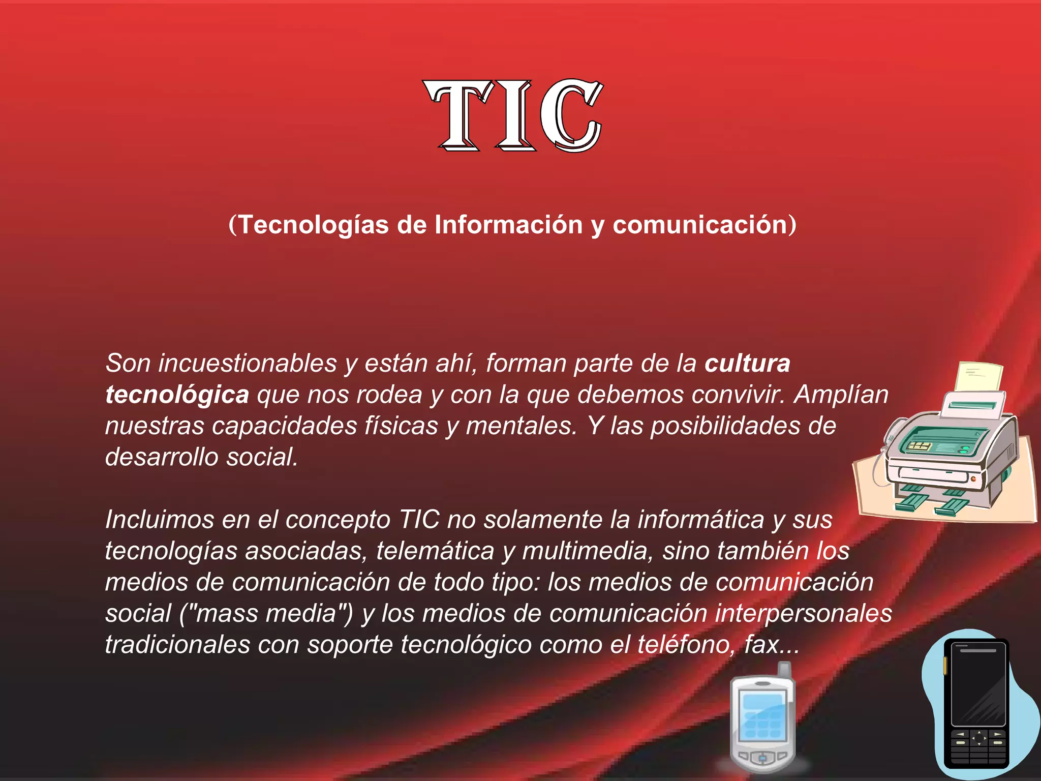 TIC ( Tecnologías de Información y comunicación ) Son incuestionables y están ahí, forman parte de la  cultura tecnológica  que nos rodea y con la que debemos convivir. Amplían nuestras capacidades físicas y mentales. Y las posibilidades de desarrollo social. Incluimos en el concepto TIC no solamente la informática y sus tecnologías asociadas, telemática y multimedia, sino también los medios de comunicación de todo tipo: los medios de comunicación social ("mass media") y los medios de comunicación interpersonales tradicionales con soporte tecnológico como el teléfono, fax... 
