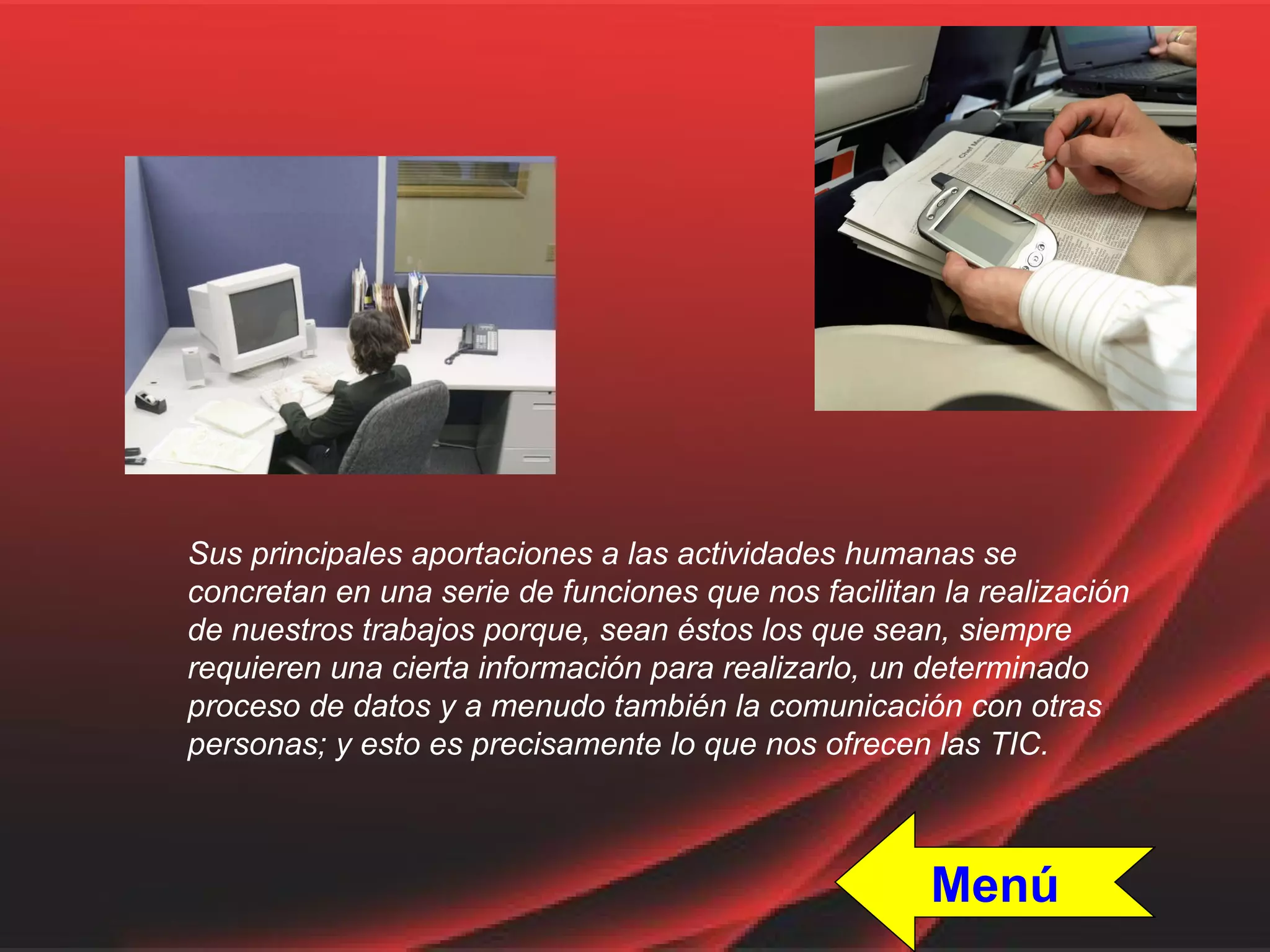 Sus principales aportaciones a las actividades humanas se concretan en una serie de funciones que nos facilitan la realización de nuestros trabajos porque, sean éstos los que sean, siempre requieren una cierta información para realizarlo, un determinado proceso de datos y a menudo también la comunicación con otras personas; y esto es precisamente lo que nos ofrecen las TIC. Menú 