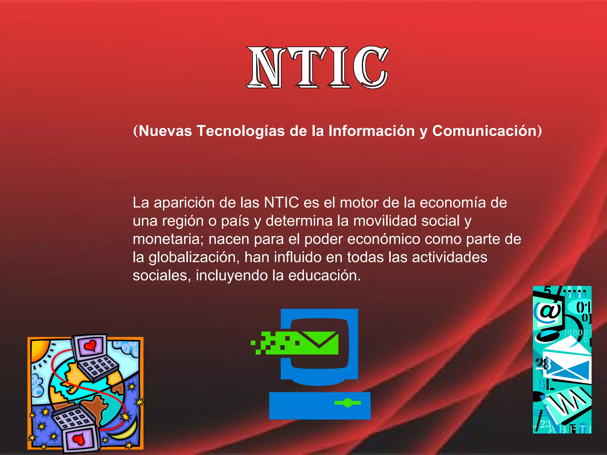 nTIC ( Nuevas Tecnologías de la Información y Comunicación ) La aparición de las NTIC es el motor de la economía de una región o país y determina la movilidad social y monetaria; nacen para el poder económico como parte de la globalización, han influido en todas las actividades sociales, incluyendo la educación.  