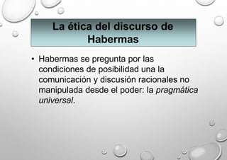 La ética del discurso de
Habermas
• Habermas se pregunta por las
condiciones de posibilidad una la
comunicación y discusión racionales no
manipulada desde el poder: la pragmática
universal.
 