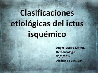 Clasificaciones
etiológicas del ictus
isquémico
Àngel Mateu Mateu,
R2 Neurología
30/1/2014
Alcázar de San Juan
 