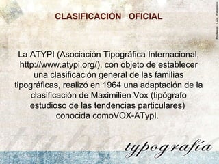 La ATYPI (Asociación Tipográfica Internacional, http://www.atypi.org/), con objeto de establecer una clasificación general de las familias tipográficas, realizó en 1964 una adaptación de la clasificación de Maximilien Vox (tipógrafo estudioso de las tendencias particulares)  conocida comoVOX-ATypI.  CLASIFICACIÓN  OFICIAL   