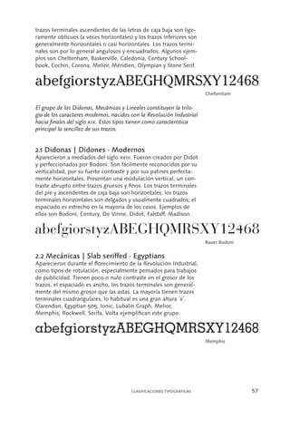 57CLASIFICACIONES TIPOGRÁFICAS
trazos terminales ascendentes de las letras de caja baja son lige-
ramente oblicuos (a veces horizontales) y los trazos inferiores son
generalmente horizontales o casi horizontales. Los trazos termi-
nales son por lo general angulosos y encuadrados. Algunos ejem-
plos son Cheltenham, Baskerville, Caledonia, Century School-
book, Cochin, Corona, Melior, Méridien, Olympian y Stone Serif.
El grupo de las Didonas, Mecánicas y Lineales constituyen la trilo-
gía de los caracteres modernos, nacidos con la Revolución Industrial
hacia finales del siglo xix. Estos tipos tienen como característica
principal la sencillez de sus trazos.
2.1 Didonas | Didones · Modernos
Aparecieron a mediados del siglo xviii. Fueron creados por Didot
y perfeccionados por Bodoni. Son fácilmente reconocidos por su
verticalidad, por su fuerte contraste y por sus patines perfecta-
mente horizontales. Presentan una modulación vertical, un con-
traste abrupto entre trazos gruesos y finos. Los trazos terminales
del pie y ascendentes de caja baja son horizontales; los trazos
terminales horizontales son delgados y usualmente cuadrados; el
espaciado es estrecho en la mayoría de los casos. Ejemplos de
ellos son Bodoni, Century, De Vinne, Didot, Falstaff, Madison.
2.2 Mecánicas | Slab seriffed · Egyptians
Aparecieron durante el florecimiento de la Revolución Industrial,
como tipos de rotulación, especialmente pensados para trabajos
de publicidad. Tienen poco o nulo contraste en el grosor de los
trazos, el espaciado es ancho, los trazos terminales son general-
mente del mismo grosor que las astas. La mayoría tienen trazos
terminales cuadrangulares, lo habitual es una gran altura ´x´.
Clarendon, Egyptian 505, Ionic, Lubalin Graph, Melior,
Memphis, Rockwell, Serifa, Volta ejemplifican este grupo.
Cheltenham
Bauer Bodoni
Memphis
 