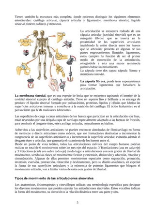 Tienen también la estructura más completa, donde podemos distinguir los siguientes elementos
estructurales: cartílago articular, cápsula articular y ligamentos, membrana sinovial, líquido
sinovial, rodetes o discos y meniscos.
La articulación se encuentra rodeada de una
cápsula articular (cavidad sinovial) que es un
manguito fibroso que se inserta en la
proximidad de las superficies articulares
impidiendo la unión directa entre los huesos
que se articulan; presenta en algunas de sus
partes engrosamientos llamados ligamentos,
estos cumplen la función de ser el primer
medio de contención de la articulación,
otorgándole a esta una mayor resistencia
permitiéndole un movimiento.
La cápsula tiene dos capas: cápsula fibrosa y
membrana sinovial.
La cápsula fibrosa, puede tener espesamientos
para formar ligamentos que fortalecen la
articulación.
La membrana sinovial, que es una especie de bolsa que se encuentra tapizando el interior de la
cavidad sinovial excepto el cartílago articular. Tiene un aspecto liso y brillante y se encarga de
producir el líquido sinovial formado por polisacáridos, proteínas, lípidos y células que lubrica las
superficies articulares internas y contribuye a la nutrición del cartílago. El ácido hialurónico es el
polisacárido que le da cualidades lubricantes.
Las superficies de carga o caras articulares de los huesos que participan en la articulación son lisas,
están revestidas por una delgada capa de cartílago especialmente adaptado a las fuerzas de fricción,
para combatir el desgaste óseo, este cartílago articular, normalmente es hialino.
Adheridos a las superficies articulares: se pueden encontrar almohadas de fibrocartílago en forma
de meniscos o discos articulares como rodetes, que son formaciones destinadas a incrementar la
congruencia de las superficies articulares o a incrementar la superficie articular, evitando además el
desgaste óseo y articular, que generaría el rozamiento de los huesos entre sí.
Desde un punto de vista teórico, todas las articulaciones móviles del cuerpo humano podrían
realizar un total de 6 movimientos sobre los tres ejes del espacio: 3 Translaciones (una en cada eje)
y 3 Rotaciones (cada una sobre cada eje) dando lugar a articulaciones con seis grados de libertad de
movimiento, siendo las clases de movimiento: flexión y extensión, abducción y aducción, rotación y
circunducción. Algunas de ellas permiten movimientos especiales como supinación, pronación,
inversión, eversión, protracción, retracción y deslizamiento, pero su diseño anatómico, en especial
la forma de sus superficies articulares y la existencia de potentes ligamentos que bloquen el
movimiento articular, van a limitar varios de estos seis grados de libertad.
Tipos de movimiento de las articulaciones sinoviales
Los anatomistas, fisioterapeutas y cinesiólogos utilizan una terminología específica para designar
los diversos movimientos que pueden ejecutar las articulaciones sinoviales. Estos vocablos indican
la forma del movimiento, su dirección o la relación dinámica entre una parte y otra.
5
 
