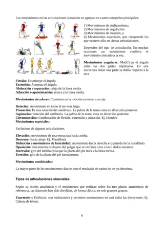 Los movimientos en las articulaciones sinoviales se agrupan en cuatro categorías principales:
1) Movimientos de deslizamiento;
2) Movimientos de angulación;
3) Movimientos de rotación, y
4) Movimientos especiales, que comprende los
que ocurren sólo en ciertas articulaciones.
Dependen del tipo de articulación. En muchas
ocasiones un movimiento conlleva el
movimiento contrario a la vez.
Movimientos angulares: Modifican el ángulo
entre las dos partes implicadas. En una
estructura linear una parte se dobla respecto a la
otra
Flexión: Disminuye el ángulo.
Extensión: Aumenta el ángulo.
Abducción o separación: aleja de la línea media.
Aducción o aproximación: acerca a la línea media.
Movimientos circulares: Consisten en la rotación en torno a un eje.
Rotación: movimiento en torno al eje más largo.
Pronación: Es una rotación del antebrazo. La palma de la mano mira en dirección posterior.
Supinación: rotación del antebrazo. La palma de la mano mira en dirección posterior.
Circunducción: Combinación de flexión, extensión y aducción. Ej. Hombro
Movimientos especiales:
Exclusivos de algunas articulaciones.
Elevación: movimiento de una estructura hacia arriba.
Descenso: hacia abajo. Ej. Mandíbula
Diducción o movimiento de lateralidad: movimiento hacia derecha e izquierda de la mandíbula
Oposición: movimiento exclusivo del pulgar que se enfrenta a los cuatro dedos restantes.
Inversión: giro del tobillo en la que la planta del pie mira a la línea media.
Eversión: giro de la planta del pie lateralmente.
Movimientos combinados:
La mayor parte de los movimientos diarios son el resultado de varios de los ya descritos.
Tipos de articulaciones sinoviales:
Según su diseño anatómico y el movimiento que realizan sobre los tres planos anatómicos de
referencia, las diartrosis han sido divididas, de forma clásica, en seis grandes grupos:
Enartrosis o Esféricas: son multiaxiales y permiten movimientos en casi todas las direcciones. Ej.
Cabeza de fémur.
6
 
