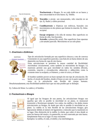Trocleartrosis o Bisagra. Es un codo doble en un hueso y
otra concavidad en el otro hueso. Ej. Tobillo.
Trocoides o pivote. son monoaxiales, sólo rotación en un
eje. Ej. Radio y cúbito proximal.
Condiloartrosis o Elípticas son esféricas, biaxiales con
movimientos en dos planos que limitan la rotación. Ej. Atlas-
occipital.
Encaje recíproco o En silla de montar. Dos superficies en
forma de silla. Son biaxiales.
Artrodia o planas:(No axial). Dos superficies lisas opuestas
y de tamaño parecido. Movimiento en un solo plano
1.- Enartrosis o Esféricas:
Tipo de articulación formada por una superficie cóncava y otra de convexa
Consistente en una superficie parecida a una bola de un hueso dentro de una
depresión con forma de copa de otro hueso.
Estas articulaciones te permiten la mayor cantidad de flexibilidad,
moviéndose circularmente, como también un movimiento de bisagra. La
enartrosis permite una gran movilidad en todos los sentidos (flexión,
extensión, rotación y circunducción, abducción y adducción), como la
existente entre la escápula y el húmero, y entre el coxis y el fémur
El hombro también provee un buen ejemplo de este tipo de articulación. De
hecho, el zócalo del hombro, donde el brazo se une con la parte superior del
torso, es la articulación más flexible del cuerpo humano.
Desafortunadamente, esta flexibilidad también hace que sea más posible que se disloque.
Ej. Cabeza de fémur. La cadera y el hombro.
2.-Trocleartrosis o Bisagra
Al igual que las bisagras de una puerta, las articulaciones bisagra son
aquellas que sólo es posible la movilidad en un plano, es monoaxial
(extensión y flexión).por ejemplo: Los codos, las rodillas y los dedos tienen
articulaciones en bisagra, de modo que sólo es posible la movilidad en un
plano. La rodilla es la más flexible de las articulaciones bisagra; gira
ligeramente debido al número de ligamentos y músculos que la mantienen en
su lugar. Otra distinción de la rodilla: la rótula, que cubre el área donde se
unen los huesos del muslo y la pantorrilla, no está conectada por otro hueso.
Simplemente flota en su lugar. Es muy resistente.
Ejemplos: la rodilla, el codo, el tobillo y las interfalángicas.
7
 