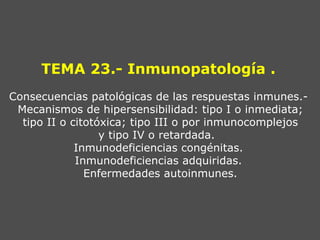 TEMA 23.- Inmunopatología .
Consecuencias patológicas de las respuestas inmunes.-
 Mecanismos de hipersensibilidad: tipo I o inmediata;
  tipo II o citotóxica; tipo III o por inmunocomplejos
                  y tipo IV o retardada.
             Inmunodeficiencias congénitas.
             Inmunodeficiencias adquiridas.
               Enfermedades autoinmunes.
 
