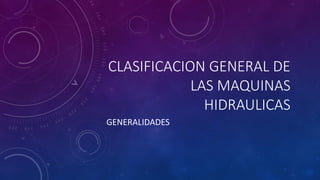 CLASIFICACION GENERAL DE
LAS MAQUINAS
HIDRAULICAS
GENERALIDADES
 