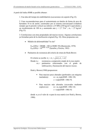 El sostenimiento de túneles basado en las clasificaciones geomecánicas E.T.S.E.C.C.P.B. - U.P.C.
A partir del índice RMR es posible obtener:
1. Una idea del tiempo de estabilidad de excavaciones sin soporte (Fig.12).
2. Unas recomendaciones para el sostenimiento en túneles de forma de arco de
herradura 10 m de ancho, construidos por el sistema convencional (voladura)
siempre que la presión vertical sea inferior a 25 MPa (250 kg/cm2
) equivalente a
un recubrimiento de 100 m y asumiendo una γ = 2.7 T/m3
; σV = 27 kg/cm2
(Fig.13).
3. Correlaciones con otras propiedades del macizo rocoso. Algunas correlaciones
ya formaban parte de la clasificación original (Fig. 10). Otras propuestas son:
• Módulo de deformabilidad "in situ"
EM (GPa) = 2RMR - 100 (si RMR>50) (Bieniawski, 1978)
EM (GPa) = 10(RMR -10)/40
(Serafim y Pereira, 1983)
• Parámetros de resistencia del criterio de rotura de Hoek-Brown
El criterio se escribe 2
3 CC sm σσσ ++31 σσ =
Donde σc : resistencia a compresión simple de la roca matriz
:,sm parámetros relacionados con el grado de
imbricación y fracturación del macizo rocoso.
Hoek y Brown (1988) propusieron:
Para macizos poco alterados (perforados con máquina
tuneladora): )28/)100exp(( −= RMRmm i
)9/)100exp(( −= RMRs
Para macizos más alterados (excavados mediante
explosivos): )14/)100exp(( −= RMRmm i
)6/)100exp(( −= RMRs
donde es el valor de para la roca matriz (ver Hoek y Brown,
1980).
im m
Ingeniería Geológica. Excavaciones Subterráneas 12
 