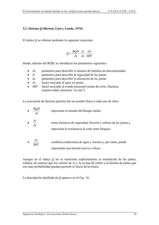 El sostenimiento de túneles basado en las clasificaciones geomecánicas E.T.S.E.C.C.P.B. - U.P.C.
3.2. Sistema Q (Barton, Lien y Lunde, 1974)
El índice Q se obtiene mediante la siguiente expresión:
SRF
Jw
Ja
Jr
Jn
RQD
Q ⋅⋅=
donde, además del RQD, se introducen los parámetros siguientes:
• Jn parámetro para describir el número de familias de discontinuidad
• Jr parámetro para describir la rugosidad de las juntas
• Ja parámetro para describir la alteración de las juntas
• Jw factor asociado al agua en juntas
• SRF factor asociado al estado tensional (zonas de corte, fluencia,
expansividad, tensiones “in situ”)
La asociación de factores permite dar un sentido físico a cada uno de ellos:
•
Jn
RQD
representa el tamaño del bloque medio.
•
Ja
Jr
reúne términos de rugosidad, fricción y relleno de las juntas y
representa la resistencia al corte entre bloques.
•
SRF
Jw
combina condiciones de agua y tensión y, por tanto, puede
representar una tensión activa o eficaz.
Aunque en el índice Q no se menciona explícitamente la orientación de las juntas,
señalan sus autores que los valores de Jr y Ja se han de referir a la familia de juntas que
con más probabilidad puedan permitir el inicio de la rotura.
La descripción detallada de Q aparece en la Fig. 14.
Ingeniería Geológica. Excavaciones Subterráneas 16
 