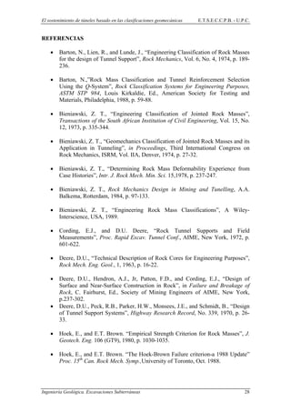 El sostenimiento de túneles basado en las clasificaciones geomecánicas E.T.S.E.C.C.P.B. - U.P.C.
REFERENCIAS
• Barton, N., Lien, R., and Lunde, J., “Engineering Classification of Rock Masses
for the design of Tunnel Support”, Rock Mechanics, Vol. 6, No. 4, 1974, p. 189-
236.
• Barton, N.,”Rock Mass Classification and Tunnel Reinforcement Selection
Using the Q-System”, Rock Classification Systems for Engineering Purposes,
ASTM STP 984, Louis Kirkaldie, Ed., American Society for Testing and
Materials, Philadelphia, 1988, p. 59-88.
• Bieniawski, Z. T., “Engineering Classification of Jointed Rock Masses”,
Transactions of the South African Institution of Civil Engineering, Vol. 15, No.
12, 1973, p. 335-344.
• Bieniawski, Z. T., “Geomechanics Classification of Jointed Rock Masses and its
Application in Tunneling”, in Proceedings, Third International Congress on
Rock Mechanics, ISRM, Vol. IIA, Denver, 1974, p. 27-32.
• Bieniawski, Z. T., “Determining Rock Mass Deformability Experience from
Case Histories”, Intr. J. Rock Mech. Min. Sci. 15,1978, p. 237-247.
• Bieniawski, Z. T., Rock Mechanics Design in Mining and Tunelling, A.A.
Balkema, Rotterdam, 1984, p. 97-133.
• Bieniawski, Z. T., “Engineering Rock Mass Classifications”, A Wiley-
Interscience, USA, 1989.
• Cording, E.J., and D.U. Deere, “Rock Tunnel Supports and Field
Measurements”, Proc. Rapid Excav. Tunnel Conf., AIME, New York, 1972, p.
601-622.
• Deere, D.U., “Technical Description of Rock Cores for Engineering Purposes”,
Rock Mech. Eng. Geol., 1, 1963, p. 16-22.
• Deere, D.U., Hendron, A.J., Jr, Patton, F.D., and Cording, E.J., “Design of
Surface and Near-Surface Construction in Rock”, in Failure and Breakage of
Rock, C. Fairhurst, Ed., Society of Mining Engineers of AIME, New York,
p.237-302.
• Deere, D.U., Peck, R.B., Parker, H.W., Monsees, J.E., and Schmidt, B., “Design
of Tunnel Support Systems”, Highway Research Record, No. 339, 1970, p. 26-
33.
• Hoek, E., and E.T. Brown. “Empirical Strength Criterion for Rock Masses”, J.
Geotech. Eng. 106 (GT9), 1980, p. 1030-1035.
• Hoek, E., and E.T. Brown. “The Hoek-Brown Failure criterion-a 1988 Update”
Proc. 15th
Can. Rock Mech. Symp.,University of Toronto, Oct. 1988.
Ingeniería Geológica. Excavaciones Subterráneas 28
 