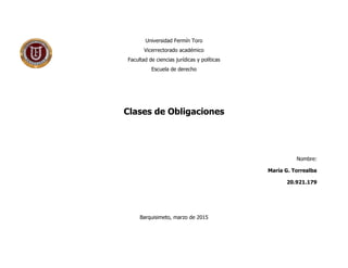 Universidad Fermín Toro
Vicerrectorado académico
Facultad de ciencias jurídicas y políticas
Escuela de derecho
Clases de Obligaciones
Nombre:
María G. Torrealba
20.921.179
Barquisimeto, marzo de 2015
 
