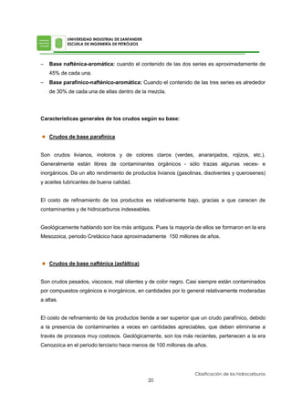 − Base nafténica-aromática: cuando el contenido de las dos series es aproximadamente de
45% de cada una.
− Base parafínico-nafténico-aromática: Cuando el contenido de las tres series es alrededor
de 30% de cada una de ellas dentro de la mezcla.
Características generales de los crudos según su base:
Crudos de base parafínica
Son crudos livianos, inoloros y de colores claros (verdes, anaranjados, rojizos, etc.).
Generalmente están libres de contaminantes orgánicos - sólo trazas algunas veces- e
inorgánicos. Da un alto rendimiento de productos livianos (gasolinas, disolventes y querosenes)
y aceites lubricantes de buena calidad.
El costo de refinamiento de los productos es relativamente bajo, gracias a que carecen de
contaminantes y de hidrocarburos indeseables.
Geológicamente hablando son los más antiguos. Pues la mayoría de ellos se formaron en la era
Mesozoica, periodo Cretácico hace aproximadamente 150 millones de años.
Crudos de base nafténica (asfáltica)
Son crudos pesados, viscosos, mal olientes y de color negro. Casi siempre están contaminados
por compuestos orgánicos e inorgánicos, en cantidades por lo general relativamente moderadas
a altas.
El costo de refinamiento de los productos tiende a ser superior que un crudo parafínico, debido
a la presencia de contaminantes a veces en cantidades apreciables, que deben eliminarse a
través de procesos muy costosos. Geológicamente, son los más recientes, pertenecen a la era
Cenozoica en el periodo terciario hace menos de 100 millones de años.
 
