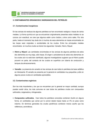 3. CONTAMINANTES ORGÁNICOS E INORGÁNICOS DEL PETRÓLEO
3.1. Contaminantes inorgánicos
En las cenizas de residuos de algunos petróleos se han encontrado vestigios o trazas de varios
metales. La forma química en que se encuentran originalmente presentes estos metales no se
conoce con exactitud, se cree que algunos estén como óxidos y otros como sales. Por otra
parte, hasta el momento hay duda de sí muchos de esos elementos en trazas encontrados en
las trazas sean originales o accidentales de los crudos. Entre los principales metales
encontrados en muchos crudos se tienen los siguientes: Vanadio, Hierro, Níquel.
• Hierro y Níquel. Las cantidades encontradas en las cenizas de algunos petróleos de estos
dos elementos es muy baja, sólo trazas. El origen o precedencia de estos dos elementos en
los crudos aún no está bien clarificado; algunos investigadores sugieren que el Hierro puede
provenir en parte, del contacto de los crudos en superficie con tubería de conducción y
tanques de almacenamiento.
• Vanadio. La presencia de vanadio en las cenizas de casi todos lo petróleos de base asfáltica
es interesante. El vanadio se presenta por lo general en cantidades muy pequeñas y sólo en
algunos pocos crudos en cantidades apreciables.
3.2. Contaminantes orgánicos
Son los más importantes y los que se encuentran por lo general en mayor cantidad; aunque
pueden existir otros, los más comunes en casi todos los petróleos crudos son compuestos
sulfurados, oxigenados y nitrogenados.
• Compuestos sulfurados. Casi todos los petróleos conocidos contienen Azufre en alguna
forma, en cantidades que varían por lo común desde trazas hasta un 4% en peso como
máximo. En términos generales los crudos parafínicos contienen menos azufre que los
nafténicos y aromáticos.
 