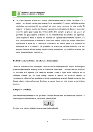 Los cuatro primeros alcanos son usados principalmente para propósitos de calefacción y
cocina, y en algunos países para generación de electricidad. El metano y el etano son los
principales componentes del gas natural, así como otros miembros de esta familia. El
propano y el butano pueden ser líquidos a presiones moderadamente bajas, y son mejor
conocidos como gas licuado de petróleo (GLP). Por ejemplo, el propano se usa en el
quemador de gas propano, el butano en los encendedores descartables de cigarrillos.
Desde el pentano hasta el octano, los alcanos son líquidos razonablemente volátiles. Se
usan como combustibles en motores de combustión interna, puesto que pueden vaporizarse
rápidamente al entrar en la cámara de combustión, sin formar gotas, que romperían la
uniformidad de la combustión. Se prefieren los alcanos de cadena ramificada que sus
análogos de cadena lineal, puesto que son menos susceptibles a la ignición prematura, que
causa el cascabeleo en los motores.
1.1.2 Hidrocarburos lineales No saturados (Insaturados)
Dentro de esta clasificación se incluyen compuestos que contienen menos átomos de hidrógeno
que el correspondiente alcano y de ahí el nombre de insaturados. Los hidrocarburos alifáticos
no saturados son aquellos que presentan enlaces dobles o triples entre carbonos en su
molécula. Cuando hay un doble enlace, reciben el nombre de alquenos, olefinas o
hidrocarburos etilénicos (por ser el etileno el más importante de la serie). Cuando presentan dos
dobles enlaces reciben el nombre de dienos y cuando tienen un triple enlace se denominan
alquinos.
a) Alquenos u Olefinas.
Son hidrocarburos lineales en los que existe un doble enlace entre dos átomos de carbono. La
formula general de la familia de los alcanos esta dada por:
Donde n es el número de átomos de carbono de la molécula.
 