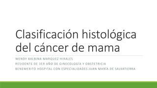 Clasificación histológica
del cáncer de mama
WENDY BALBINA MARQUEZ HIRALES
RESIDENTE DE 3ER AÑO DE GINECOLOGÍA Y OBSTETRICIA
BENEMERITO HOSPITAL CON ESPECIALIDADES JUAN MARÍA DE SALVATIERRA
 