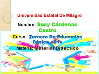 Universidad Estatal De Milagro

  Nombre: Susy Cárdenas
          Castro
Curso : Tercero De Educación
         Básica «S1»
 Materia: Material Didáctico
 