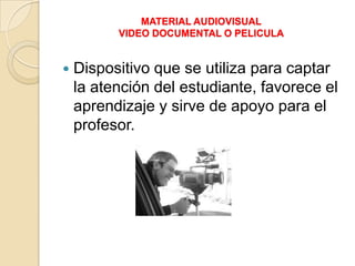 MATERIAL AUDIOVISUAL
          VIDEO DOCUMENTAL O PELICULA


   Dispositivo que se utiliza para captar
    la atención del estudiante, favorece el
    aprendizaje y sirve de apoyo para el
    profesor.
 