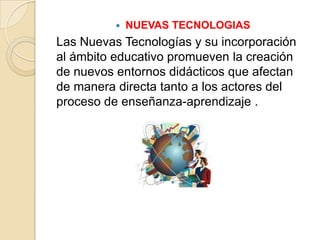    NUEVAS TECNOLOGIAS
Las Nuevas Tecnologías y su incorporación
al ámbito educativo promueven la creación
de nuevos entornos didácticos que afectan
de manera directa tanto a los actores del
proceso de enseñanza-aprendizaje .
 