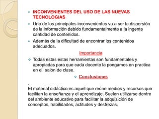    INCONVENIENTES DEL USO DE LAS NUEVAS
    TECNOLOGIAS
   Uno de los principales inconvenientes va a ser la dispersión
    de la información debido fundamentalmente a la ingente
    cantidad de contenidos.
   Además de la dificultad de encontrar los contenidos
    adecuados.
                            Importancia
   Todas estas estas herramientas son fundamentales y
    apropiadas para que cada docente la pongamos en practica
    en el salón de clase.
                          Conclusiones
.
El material didáctico es aquel que reúne medios y recursos que
facilitan la enseñanza y el aprendizaje. Suelen utilizarse dentro
del ambiente educativo para facilitar la adquisición de
conceptos, habilidades, actitudes y destrezas.
 