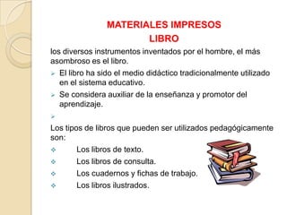 MATERIALES IMPRESOS
                       LIBRO
los diversos instrumentos inventados por el hombre, el más
asombroso es el libro.
 El libro ha sido el medio didáctico tradicionalmente utilizado
   en el sistema educativo.
 Se considera auxiliar de la enseñanza y promotor del
   aprendizaje.

Los tipos de libros que pueden ser utilizados pedagógicamente
son:
       Los libros de texto.
       Los libros de consulta.
       Los cuadernos y fichas de trabajo.
       Los libros ilustrados.
 