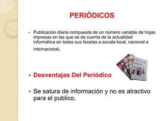 PERIÓDICOS

   Publicación diaria compuesta de un número variable de hojas
    impresas en las que se da cuenta de la actualidad
    informática en todas sus facetas a escala local, nacional e
    internacional.




   Desventajas Del Periódico

   Se satura de información y no es atractivo
    para el publico.
 