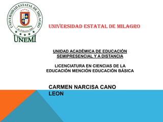 UNIVERSIDAD ESTATAL DE MILAGRO



  UNIDAD ACADÉMICA DE EDUCACIÓN
   SEMIPRESENCIAL Y A DISTANCIA

   LICENCIATURA EN CIENCIAS DE LA
EDUCACIÓN MENCIÓN EDUCACIÓN BÁSICA



CARMEN NARCISA CANO
LEON
 