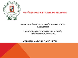 UNIVERSIDAD ESTATAL DE MILAGRO



UNIDAD ACADÉMICA DE EDUCACIÓN SEMIPRESENCIAL
                Y A DISTANCIA

   LICENCIATURA EN CIENCIAS DE LA EDUCACIÓN
          MENCIÓN EDUCACIÓN BÁSICA



  CARMEN NARCISA CANO LEON
 