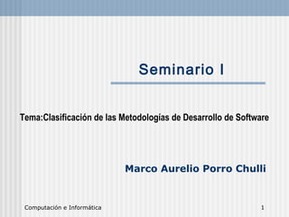 Computación e Informática 1
Seminario I
Tema:Clasificación de las Metodologías de Desarrollo de Software
Marco Aurelio Porro Chulli
 