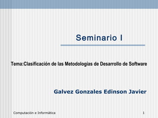 Computación e Informática 1
Seminario I
Tema:Clasificación de las Metodologías de Desarrollo de Software
Galvez Gonzales Edinson Javier
 