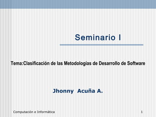 Computación e Informática 1
Seminario I
Tema:Clasificación de las Metodologías de Desarrollo de Software
Jhonny Acuña A.
 
